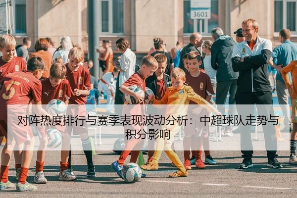 对阵热度排行与赛季表现波动分析：中超球队走势与积分影响